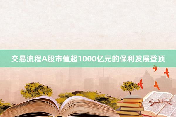 交易流程A股市值超1000亿元的保利发展登顶