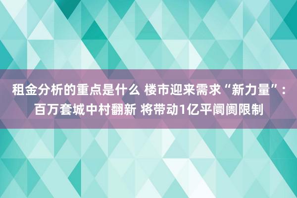 租金分析的重点是什么 楼市迎来需求“新力量”：百万套城中村翻新 将带动1亿平阛阓限制