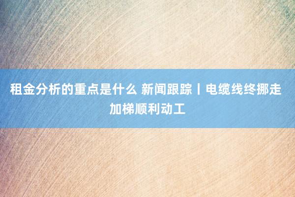 租金分析的重点是什么 新闻跟踪丨电缆线终挪走 加梯顺利动工