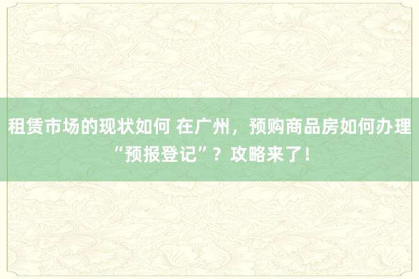 租赁市场的现状如何 在广州，预购商品房如何办理“预报登记”？攻略来了！