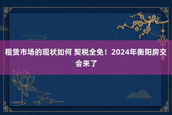 租赁市场的现状如何 契税全免！2024年衡阳房交会来了