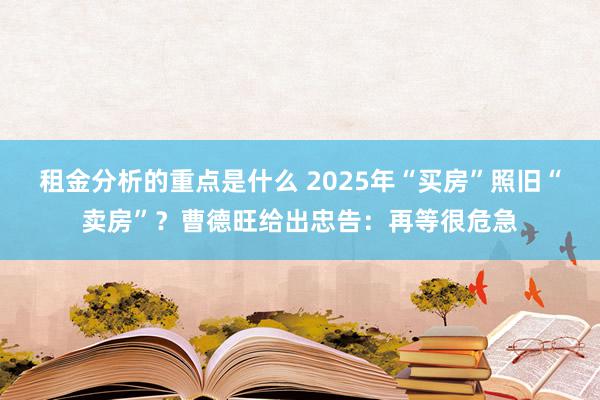 租金分析的重点是什么 2025年“买房”照旧“卖房”？曹德旺给出忠告：再等很危急