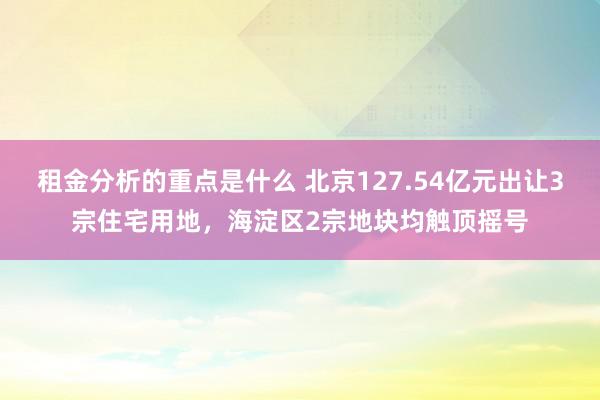 租金分析的重点是什么 北京127.54亿元出让3宗住宅用地，海淀区2宗地块均触顶摇号