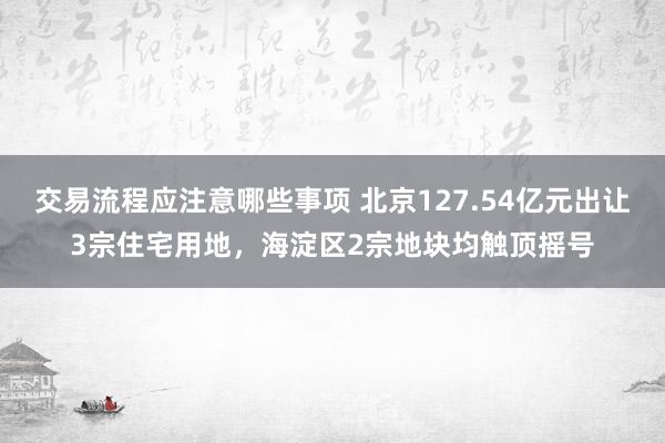 交易流程应注意哪些事项 北京127.54亿元出让3宗住宅用地，海淀区2宗地块均触顶摇号