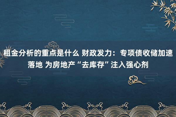 租金分析的重点是什么 财政发力：专项债收储加速落地 为房地产“去库存”注入强心剂