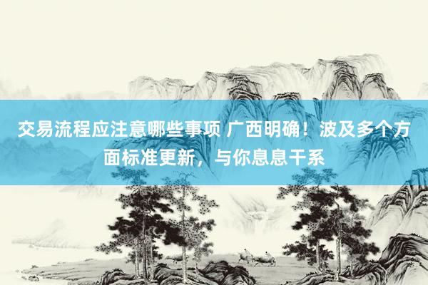 交易流程应注意哪些事项 广西明确！波及多个方面标准更新，与你息息干系