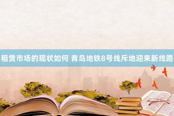 租赁市场的现状如何 青岛地铁8号线斥地迎来新线路