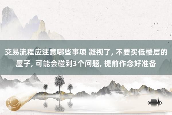 交易流程应注意哪些事项 凝视了, 不要买低楼层的屋子, 可能会碰到3个问题, 提前作念好准备