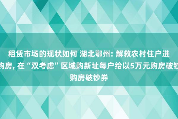 租赁市场的现状如何 湖北鄂州: 解救农村住户进城购房, 在“双考虑”区域购新址每户给以5万元购房破钞券