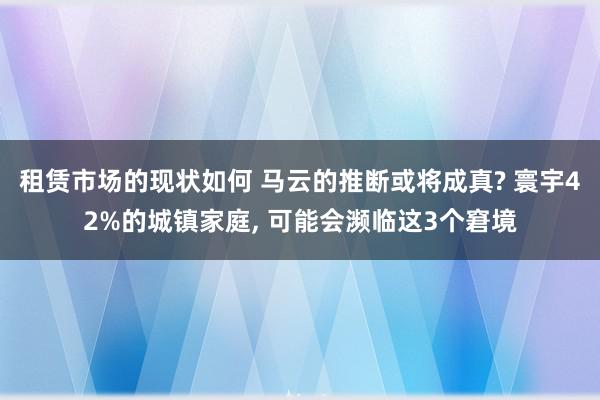 租赁市场的现状如何 马云的推断或将成真? 寰宇42%的城镇家庭, 可能会濒临这3个窘境