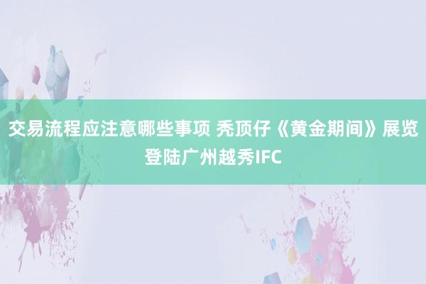 交易流程应注意哪些事项 秃顶仔《黄金期间》展览登陆广州越秀IFC