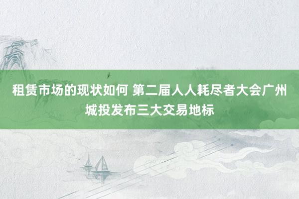 租赁市场的现状如何 第二届人人耗尽者大会广州城投发布三大交易地标