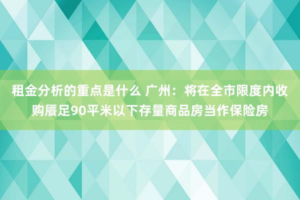 租金分析的重点是什么 广州：将在全市限度内收购餍足90平米以下存量商品房当作保险房