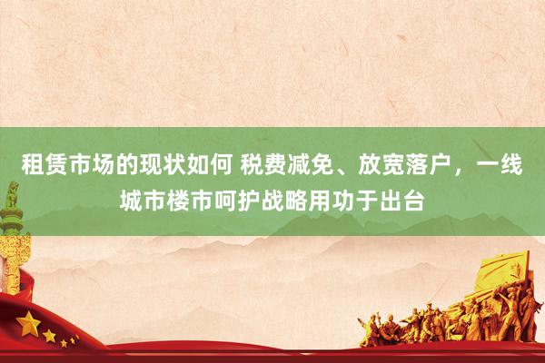 租赁市场的现状如何 税费减免、放宽落户，一线城市楼市呵护战略用功于出台