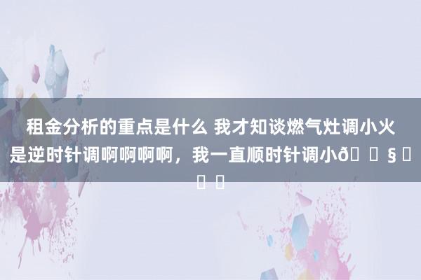 租金分析的重点是什么 我才知谈燃气灶调小火，是逆时针调啊啊啊啊，我一直顺时针调小😧 ​​