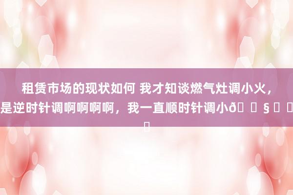 租赁市场的现状如何 我才知谈燃气灶调小火，是逆时针调啊啊啊啊，我一直顺时针调小😧 ​​