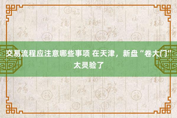 交易流程应注意哪些事项 在天津，新盘“卷大门”太灵验了