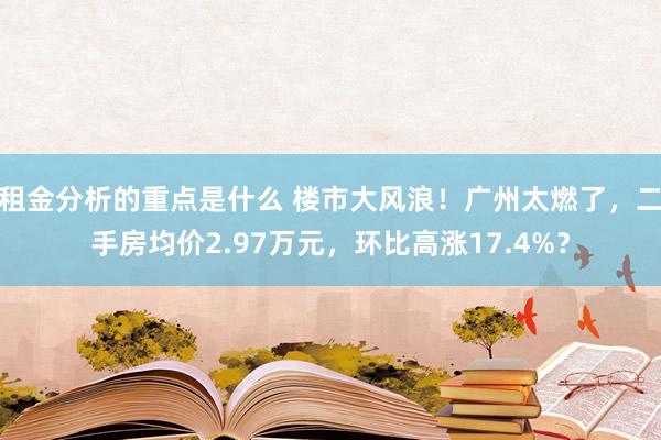 租金分析的重点是什么 楼市大风浪！广州太燃了，二手房均价2.97万元，环比高涨17.4%？