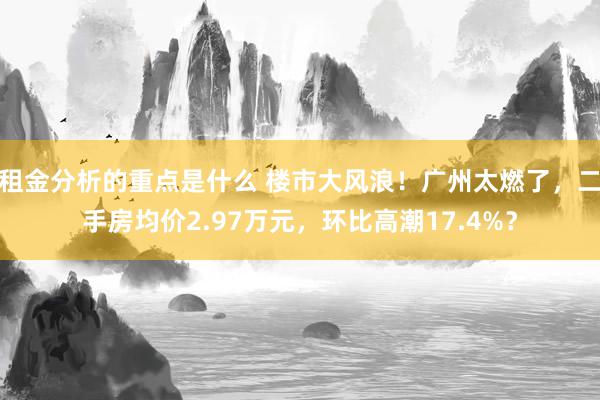 租金分析的重点是什么 楼市大风浪！广州太燃了，二手房均价2.97万元，环比高潮17.4%？