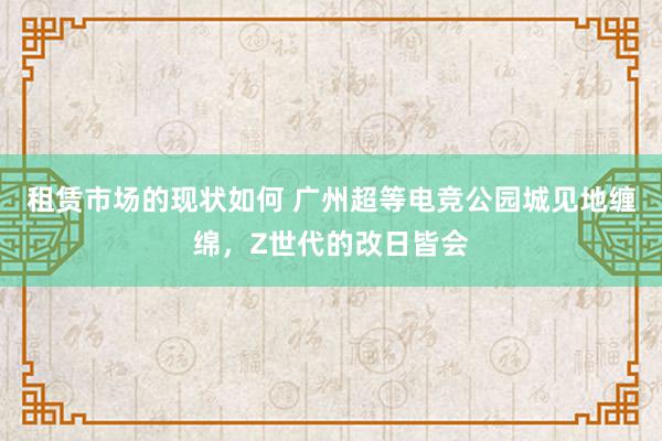 租赁市场的现状如何 广州超等电竞公园城见地缠绵，Z世代的改日皆会