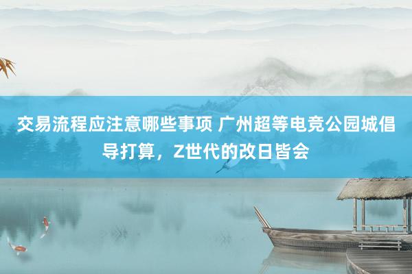 交易流程应注意哪些事项 广州超等电竞公园城倡导打算，Z世代的改日皆会