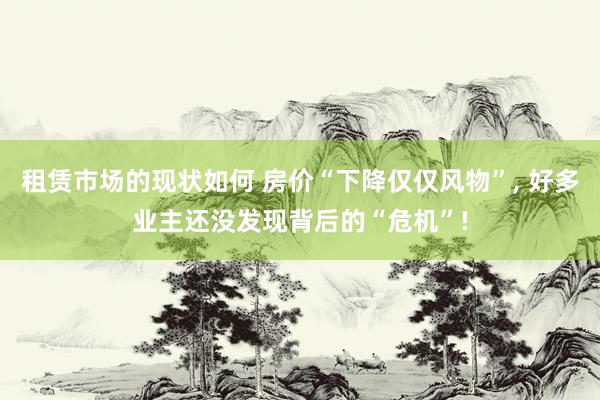 租赁市场的现状如何 房价“下降仅仅风物”, 好多业主还没发现背后的“危机”!