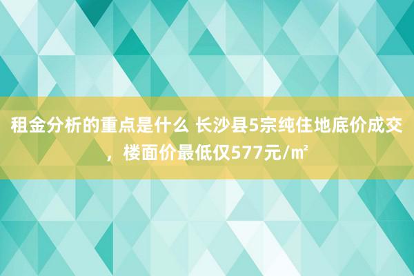 租金分析的重点是什么 长沙县5宗纯住地底价成交，楼面价最低仅577元/㎡