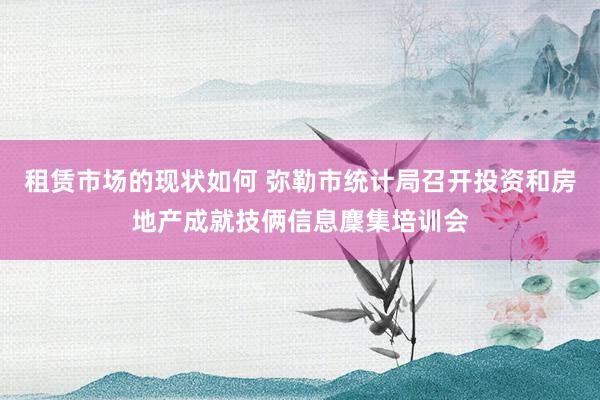 租赁市场的现状如何 弥勒市统计局召开投资和房地产成就技俩信息麇集培训会