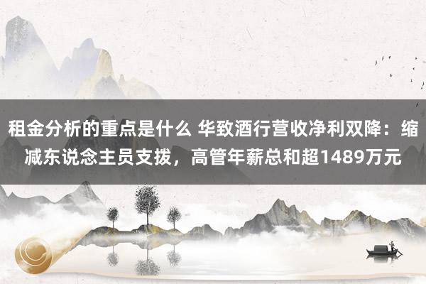 租金分析的重点是什么 华致酒行营收净利双降：缩减东说念主员支拨，高管年薪总和超1489万元