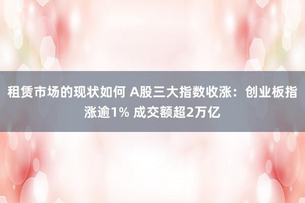 租赁市场的现状如何 A股三大指数收涨：创业板指涨逾1% 成交额超2万亿