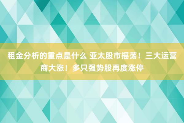 租金分析的重点是什么 亚太股市摇荡！三大运营商大涨！多只强势股再度涨停