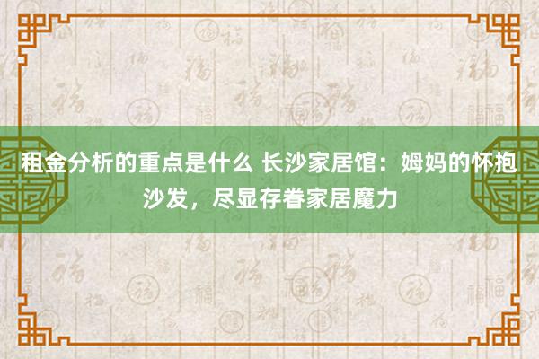 租金分析的重点是什么 长沙家居馆：姆妈的怀抱沙发，尽显存眷家居魔力