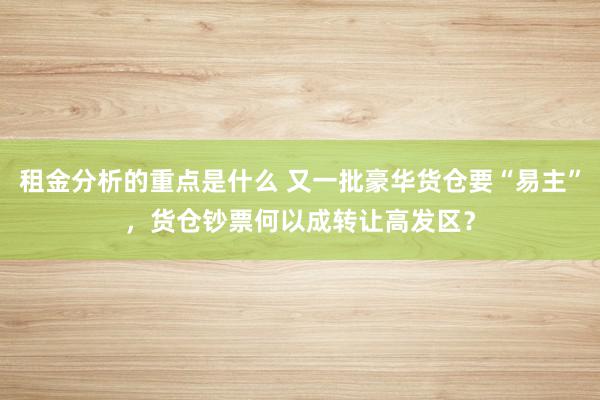 租金分析的重点是什么 又一批豪华货仓要“易主”，货仓钞票何以成转让高发区？