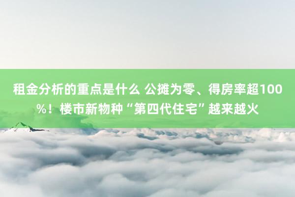 租金分析的重点是什么 公摊为零、得房率超100%！楼市新物种“第四代住宅”越来越火