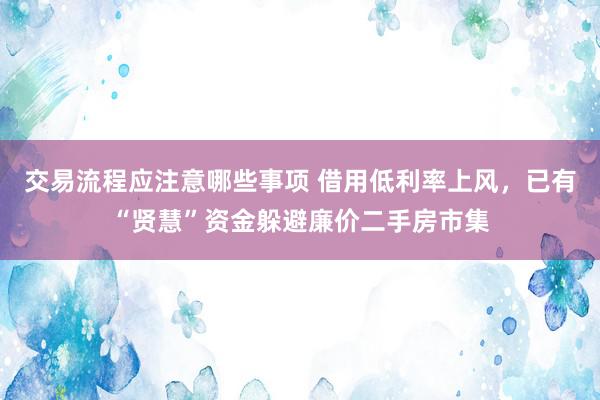 交易流程应注意哪些事项 借用低利率上风，已有“贤慧”资金躲避廉价二手房市集