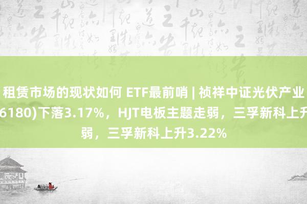 租赁市场的现状如何 ETF最前哨 | 祯祥中证光伏产业ETF(516180)下落3.17%，HJT电板主题走弱，三孚新科上升3.22%