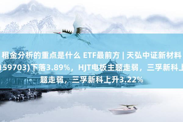 租金分析的重点是什么 ETF最前方 | 天弘中证新材料主题ETF(159703)下落3.89%，HJT电板主题走弱，三孚新科上升3.22%