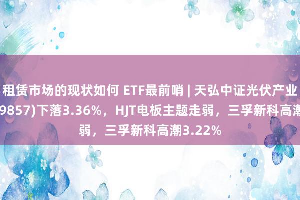 租赁市场的现状如何 ETF最前哨 | 天弘中证光伏产业ETF(159857)下落3.36%，HJT电板主题走弱，三孚新科高潮3.22%