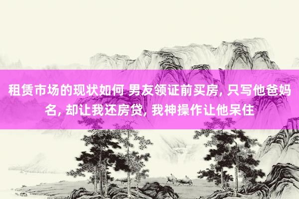 租赁市场的现状如何 男友领证前买房, 只写他爸妈名, 却让我还房贷, 我神操作让他呆住