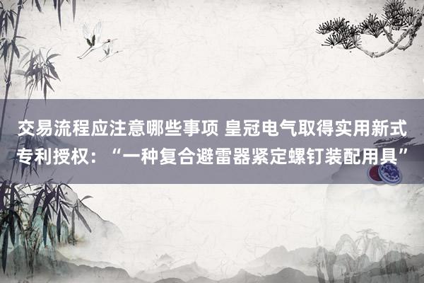 交易流程应注意哪些事项 皇冠电气取得实用新式专利授权：“一种复合避雷器紧定螺钉装配用具”