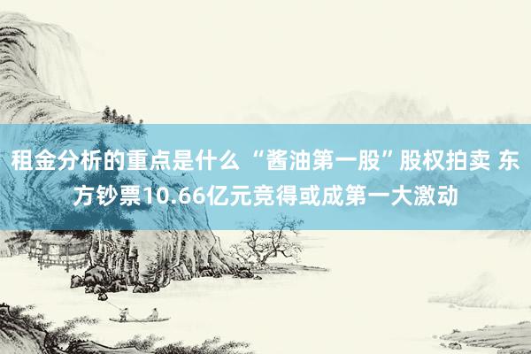 租金分析的重点是什么 “酱油第一股”股权拍卖 东方钞票10.66亿元竞得或成第一大激动