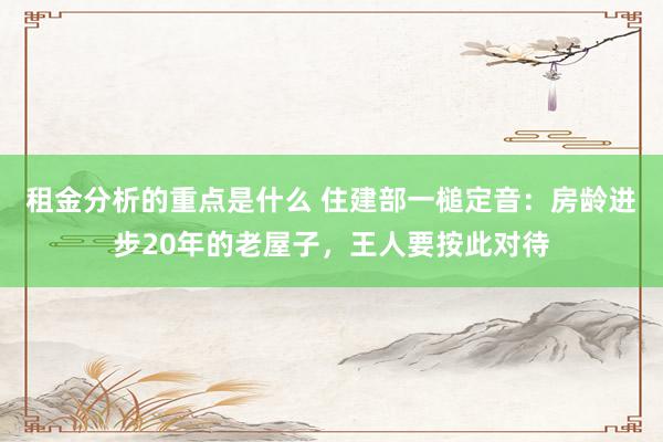 租金分析的重点是什么 住建部一槌定音：房龄进步20年的老屋子，王人要按此对待