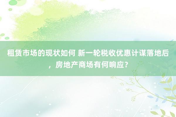 租赁市场的现状如何 新一轮税收优惠计谋落地后，房地产商场有何响应？