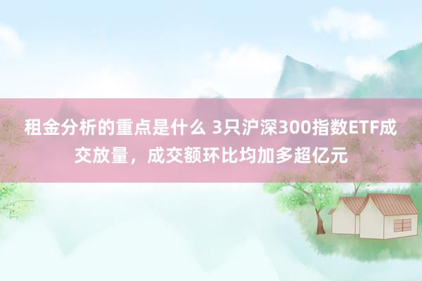 租金分析的重点是什么 3只沪深300指数ETF成交放量，成交额环比均加多超亿元