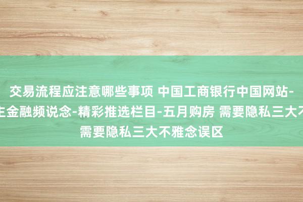 交易流程应注意哪些事项 中国工商银行中国网站-个东说念主金融频说念-精彩推选栏目-五月购房 需要隐私三大不雅念误区