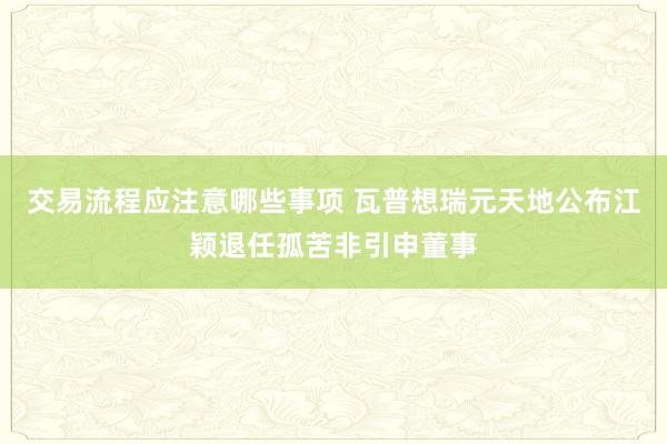 交易流程应注意哪些事项 瓦普想瑞元天地公布江颖退任孤苦非引申董事