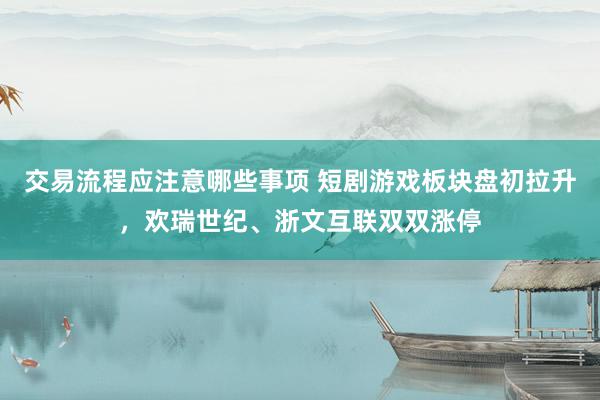 交易流程应注意哪些事项 短剧游戏板块盘初拉升，欢瑞世纪、浙文互联双双涨停