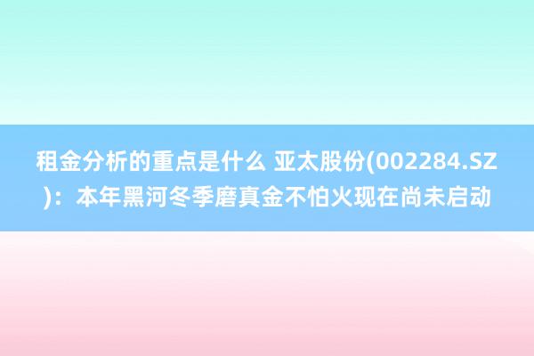 租金分析的重点是什么 亚太股份(002284.SZ)：本年黑河冬季磨真金不怕火现在尚未启动