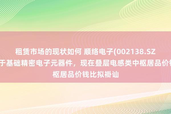 租赁市场的现状如何 顺络电子(002138.SZ)：居品属于基础精密电子元器件，现在叠层电感类中枢居品价钱比拟褂讪