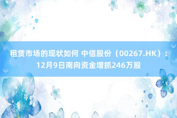 租赁市场的现状如何 中信股份（00267.HK）：12月9日南向资金增抓246万股